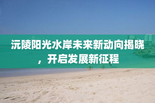 沅陵陽光水岸未來新動向揭曉，開啟發(fā)展新征程