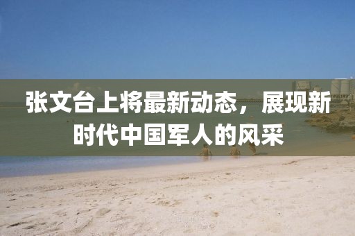 張文臺(tái)上將最新動(dòng)態(tài)，展現(xiàn)新時(shí)代中國(guó)軍人的風(fēng)采