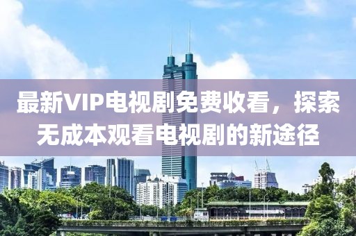 最新VIP電視劇免費(fèi)收看，探索無成本觀看電視劇的新途徑