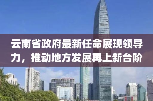 云南省政府最新任命展現(xiàn)領(lǐng)導(dǎo)力，推動地方發(fā)展再上新臺階