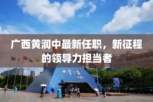 廣西黃潤中最新任職，新征程的領導力擔當者