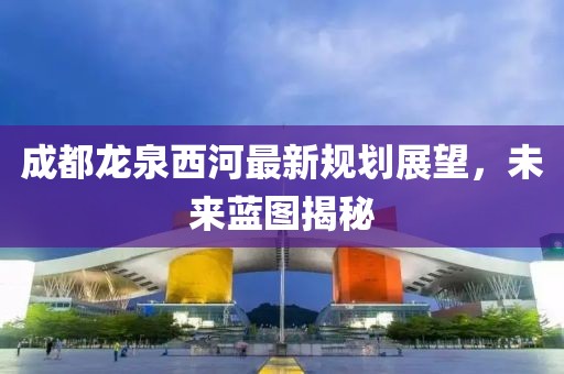 成都龍泉西河最新規(guī)劃展望，未來(lái)藍(lán)圖揭秘