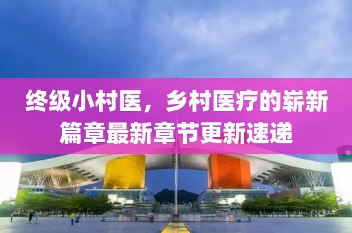 終級(jí)小村醫(yī)，鄉(xiāng)村醫(yī)療的嶄新篇章最新章節(jié)更新速遞