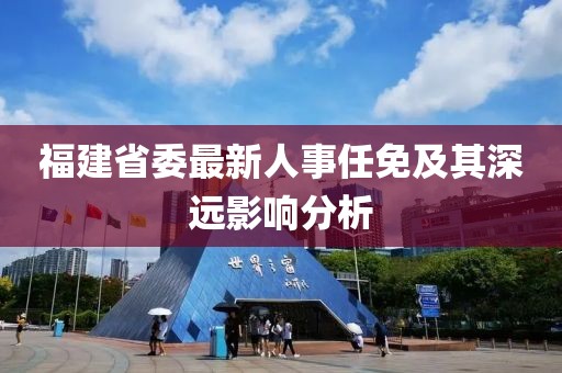 福建省委最新人事任免及其深遠(yuǎn)影響分析