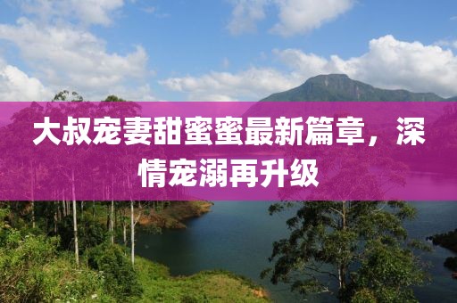 大叔寵妻甜蜜蜜最新篇章，深情寵溺再升級(jí)