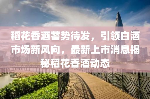 稻花香酒蓄勢待發(fā)，引領(lǐng)白酒市場新風向，最新上市消息揭秘稻花香酒動態(tài)