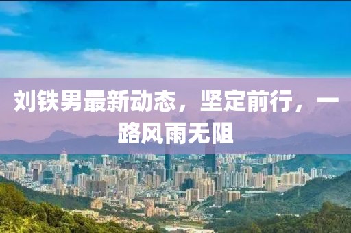 劉鐵男最新動(dòng)態(tài)，堅(jiān)定前行，一路風(fēng)雨無阻