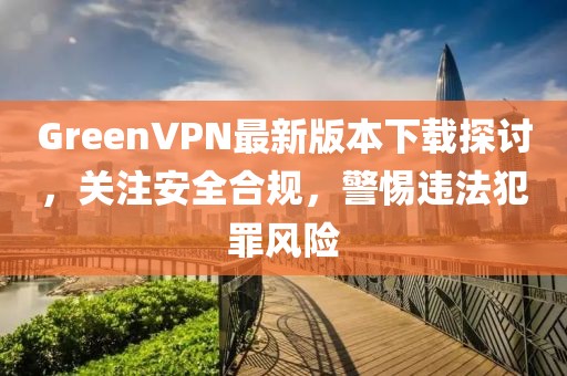 GreenVPN最新版本下載探討，關(guān)注安全合規(guī)，警惕違法犯罪風(fēng)險(xiǎn)