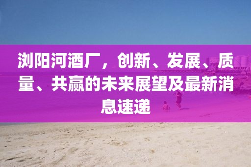 瀏陽(yáng)河酒廠，創(chuàng)新、發(fā)展、質(zhì)量、共贏的未來(lái)展望及最新消息速遞