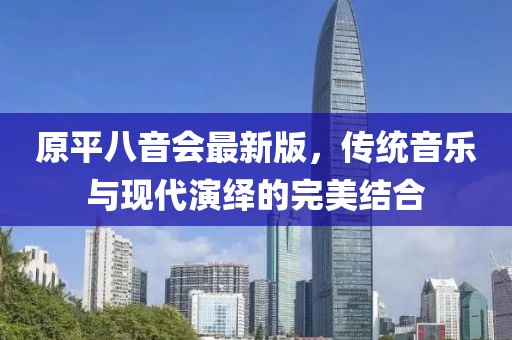 原平八音會(huì)最新版，傳統(tǒng)音樂(lè)與現(xiàn)代演繹的完美結(jié)合