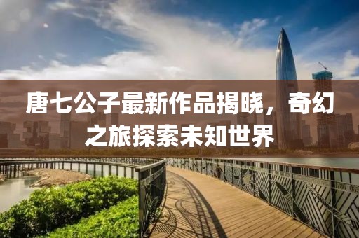 唐七公子最新作品揭曉，奇幻之旅探索未知世界