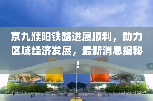 京九濮陽鐵路進展順利，助力區(qū)域經濟發(fā)展，最新消息揭秘！