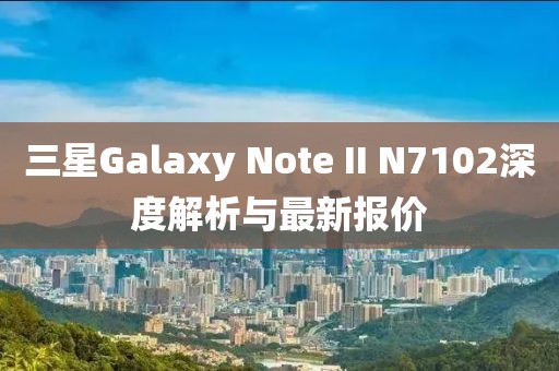 三星Galaxy Note II N7102深度解析與最新報價