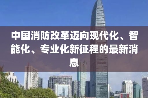 中國消防改革邁向現(xiàn)代化、智能化、專業(yè)化新征程的最新消息
