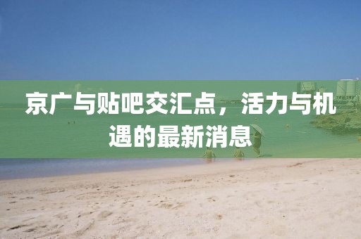 京廣與貼吧交匯點(diǎn)，活力與機(jī)遇的最新消息