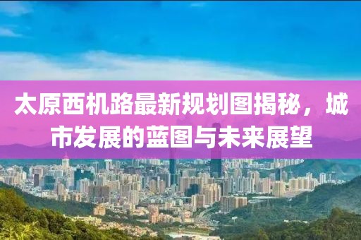 太原西機(jī)路最新規(guī)劃圖揭秘，城市發(fā)展的藍(lán)圖與未來展望