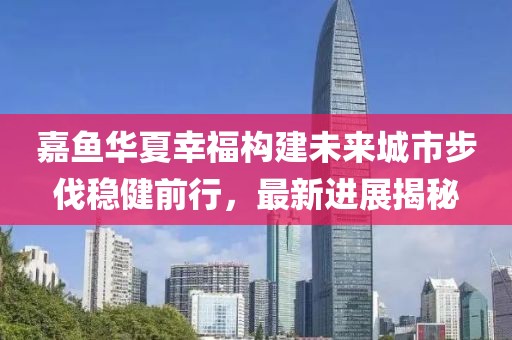 嘉魚(yú)華夏幸福構(gòu)建未來(lái)城市步伐穩(wěn)健前行，最新進(jìn)展揭秘