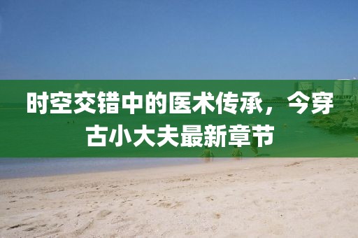 時(shí)空交錯(cuò)中的醫(yī)術(shù)傳承，今穿古小大夫最新章節(jié)