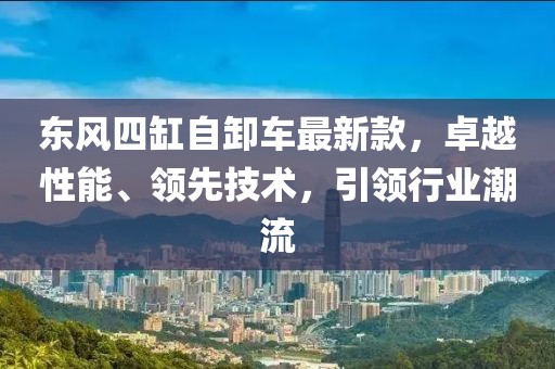 東風(fēng)四缸自卸車最新款，卓越性能、領(lǐng)先技術(shù)，引領(lǐng)行業(yè)潮流