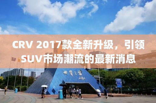 CRV 2017款全新升級(jí)，引領(lǐng)SUV市場(chǎng)潮流的最新消息