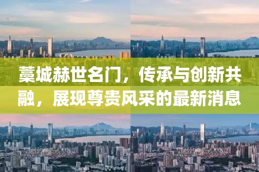 藁城赫世名門，傳承與創(chuàng)新共融，展現(xiàn)尊貴風(fēng)采的最新消息