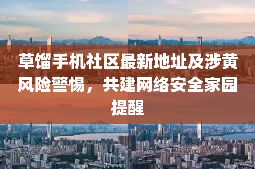 草餾手機(jī)社區(qū)最新地址及涉黃風(fēng)險(xiǎn)警惕，共建網(wǎng)絡(luò)安全家園提醒