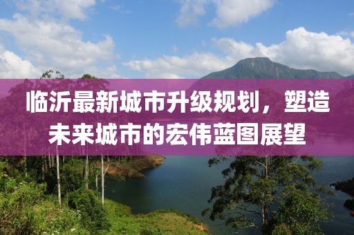 臨沂最新城市升級規(guī)劃，塑造未來城市的宏偉藍圖展望