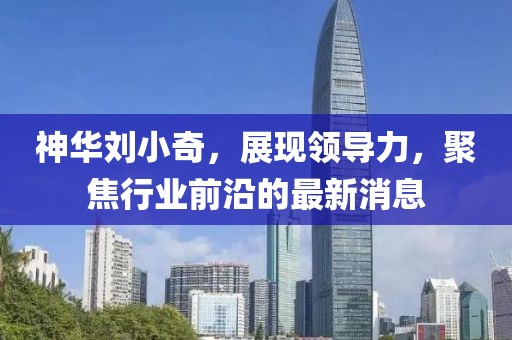 神華劉小奇，展現(xiàn)領(lǐng)導(dǎo)力，聚焦行業(yè)前沿的最新消息