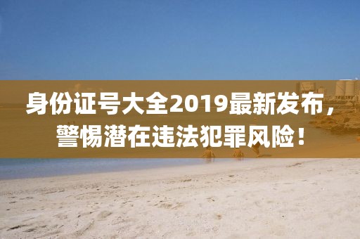 身份證號(hào)大全2019最新發(fā)布，警惕潛在違法犯罪風(fēng)險(xiǎn)！