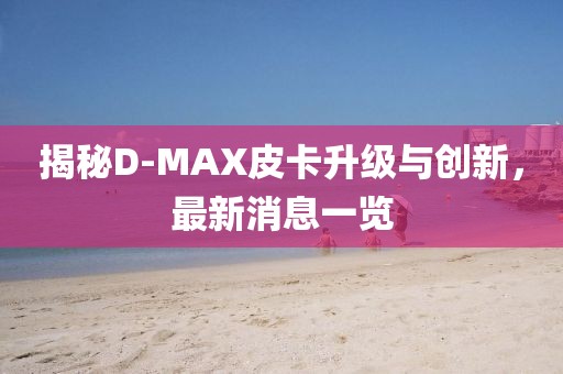 揭秘D-MAX皮卡升級與創(chuàng)新，最新消息一覽