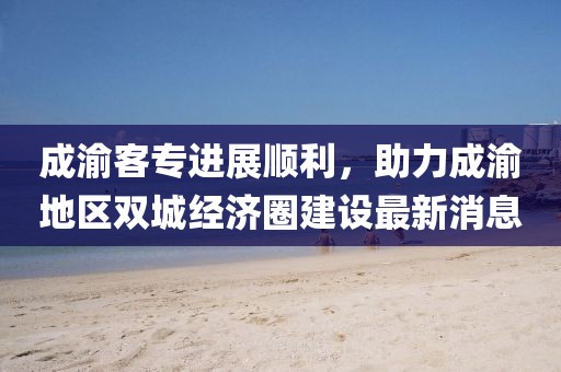 成渝客專進展順利，助力成渝地區(qū)雙城經(jīng)濟圈建設(shè)最新消息