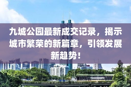 九城公園最新成交記錄，揭示城市繁榮的新篇章，引領(lǐng)發(fā)展新趨勢(shì)！