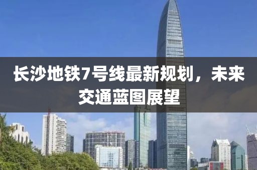 長沙地鐵7號線最新規(guī)劃，未來交通藍圖展望