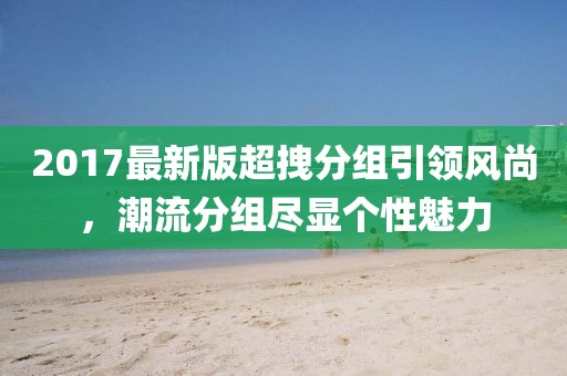 2017最新版超拽分組引領(lǐng)風尚，潮流分組盡顯個性魅力
