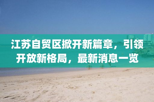 江蘇自貿(mào)區(qū)掀開新篇章，引領(lǐng)開放新格局，最新消息一覽