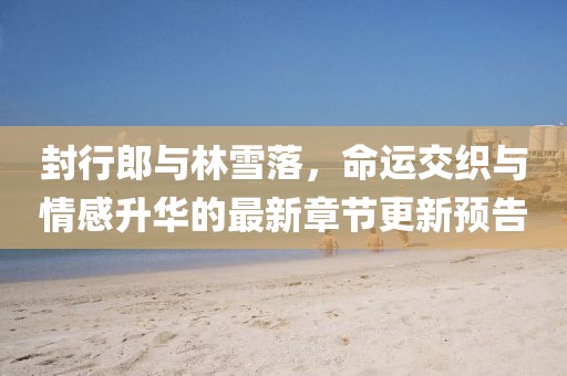 封行郎與林雪落，命運交織與情感升華的最新章節(jié)更新預告