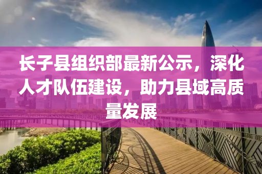 長子縣組織部最新公示，深化人才隊伍建設(shè)，助力縣域高質(zhì)量發(fā)展