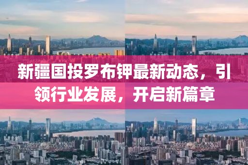 新疆國投羅布鉀最新動(dòng)態(tài)，引領(lǐng)行業(yè)發(fā)展，開啟新篇章