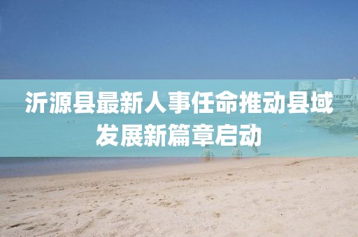 沂源縣最新人事任命推動(dòng)縣域發(fā)展新篇章啟動(dòng)