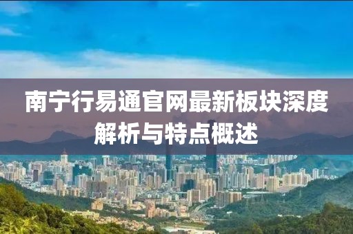 南寧行易通官網(wǎng)最新板塊深度解析與特點(diǎn)概述