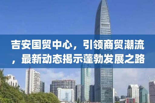 吉安國貿(mào)中心，引領(lǐng)商貿(mào)潮流，最新動態(tài)揭示蓬勃發(fā)展之路