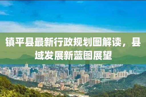 鎮(zhèn)平縣最新行政規(guī)劃圖解讀，縣域發(fā)展新藍(lán)圖展望