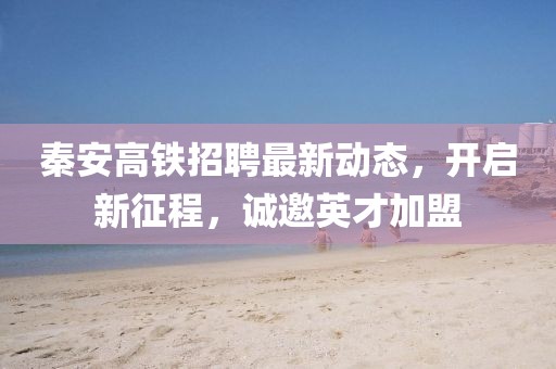 秦安高鐵招聘最新動(dòng)態(tài)，開(kāi)啟新征程，誠(chéng)邀英才加盟