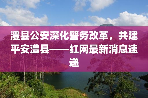澧縣公安深化警務(wù)改革，共建平安澧縣——紅網(wǎng)最新消息速遞