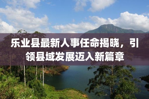 樂業(yè)縣最新人事任命揭曉，引領(lǐng)縣域發(fā)展邁入新篇章