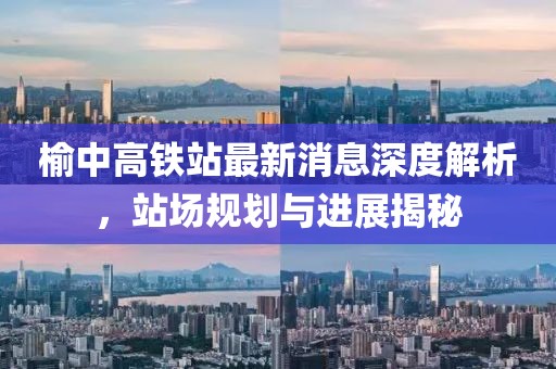 榆中高鐵站最新消息深度解析，站場規(guī)劃與進(jìn)展揭秘