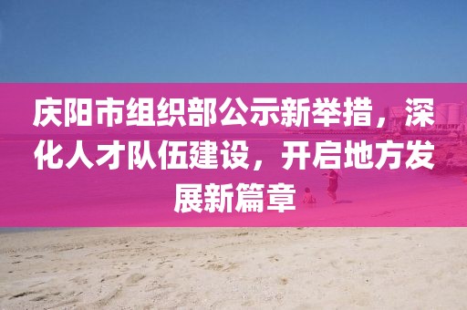 慶陽(yáng)市組織部公示新舉措，深化人才隊(duì)伍建設(shè)，開啟地方發(fā)展新篇章